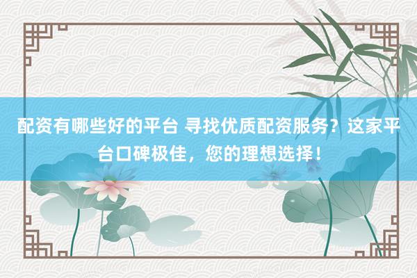 配资有哪些好的平台 寻找优质配资服务？这家平台口碑极佳，您的理想选择！