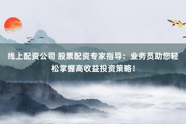 线上配资公司 股票配资专家指导：业务员助您轻松掌握高收益投资策略！