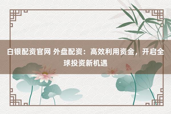 白银配资官网 外盘配资：高效利用资金，开启全球投资新机遇