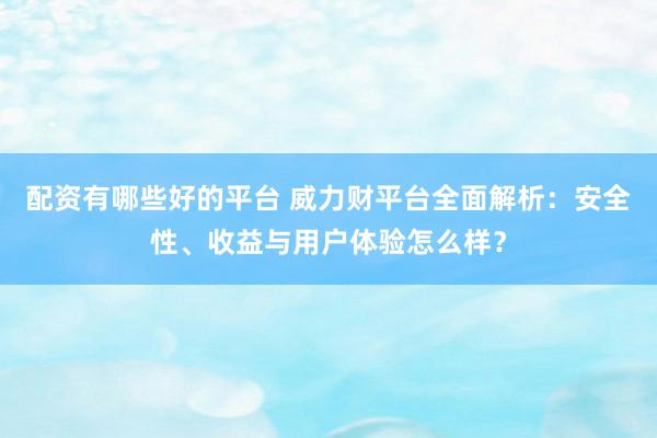 配资有哪些好的平台 威力财平台全面解析：安全性、收益与用户体验怎么样？