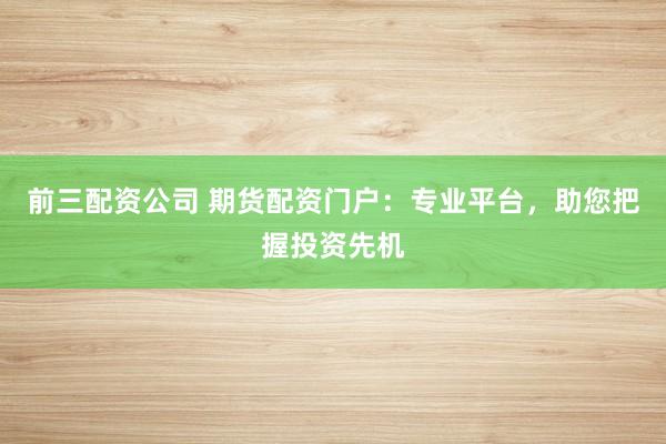 前三配资公司 期货配资门户：专业平台，助您把握投资先机