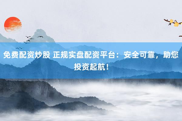 免费配资炒股 正规实盘配资平台：安全可靠，助您投资起航！
