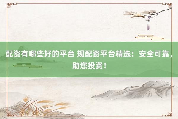 配资有哪些好的平台 规配资平台精选：安全可靠，助您投资！