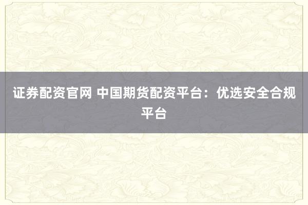 证券配资官网 中国期货配资平台：优选安全合规平台