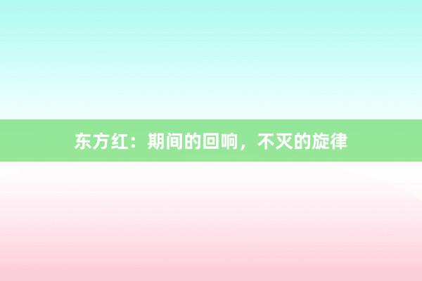东方红：期间的回响，不灭的旋律