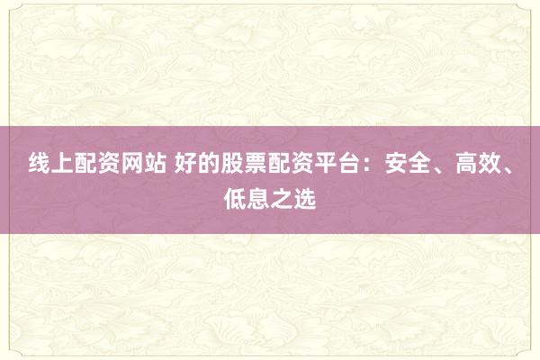 线上配资网站 好的股票配资平台：安全、高效、低息之选