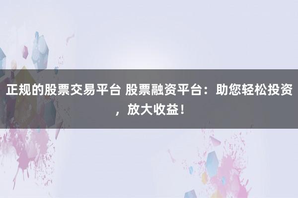 正规的股票交易平台 股票融资平台：助您轻松投资，放大收益！