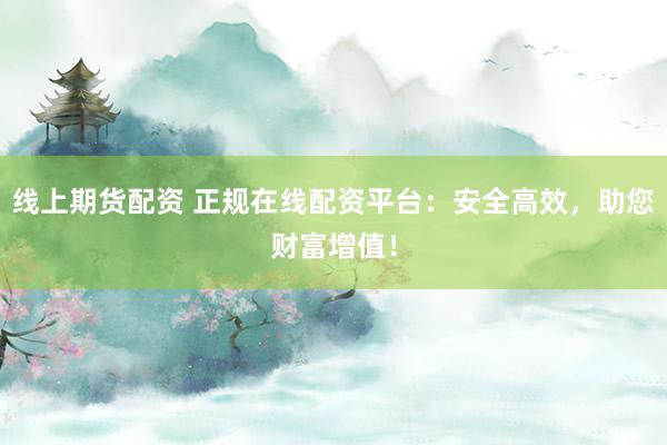 线上期货配资 正规在线配资平台：安全高效，助您财富增值！