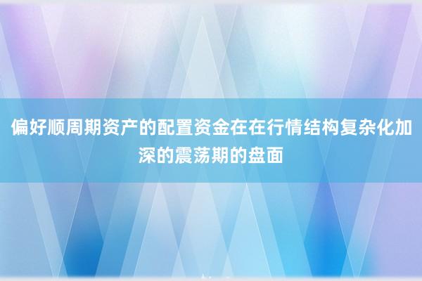 偏好顺周期资产的配置资金在在行情结构复杂化加深的震荡期的盘面