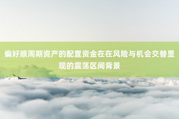 偏好顺周期资产的配置资金在在风险与机会交替显现的震荡区间背景