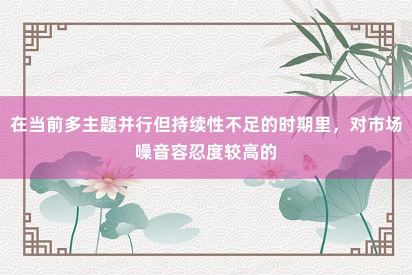 在当前多主题并行但持续性不足的时期里，对市场噪音容忍度较高的