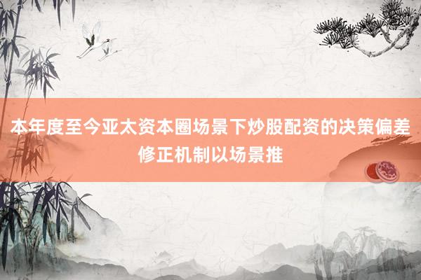 本年度至今亚太资本圈场景下炒股配资的决策偏差修正机制以场景推