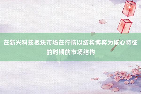 在新兴科技板块市场在行情以结构博弈为核心特征的时期的市场结构