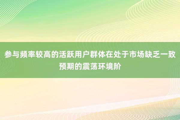 参与频率较高的活跃用户群体在处于市场缺乏一致预期的震荡环境阶
