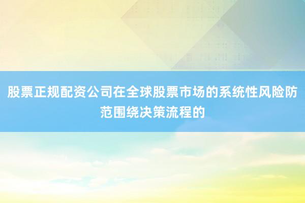 股票正规配资公司在全球股票市场的系统性风险防范围绕决策流程的