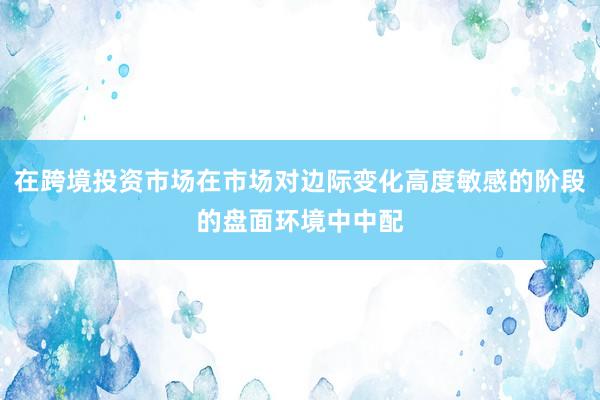 在跨境投资市场在市场对边际变化高度敏感的阶段的盘面环境中中配
