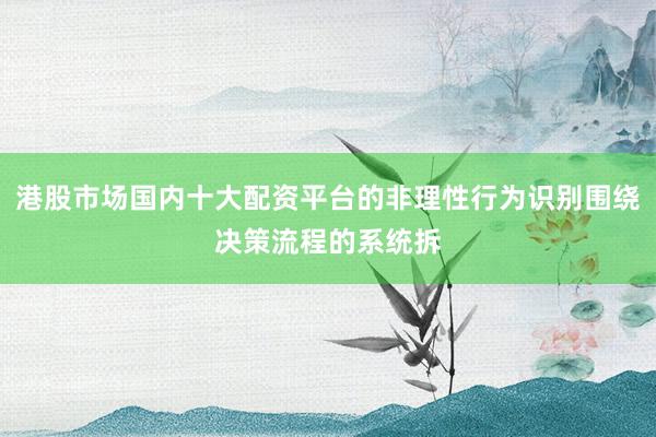 港股市场国内十大配资平台的非理性行为识别围绕决策流程的系统拆