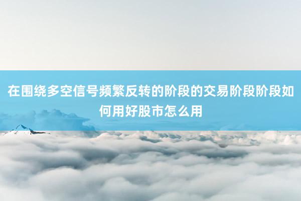在围绕多空信号频繁反转的阶段的交易阶段阶段如何用好股市怎么用