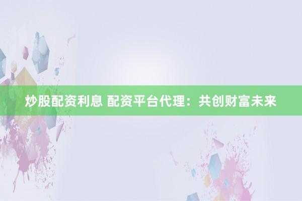 炒股配资利息 配资平台代理：共创财富未来