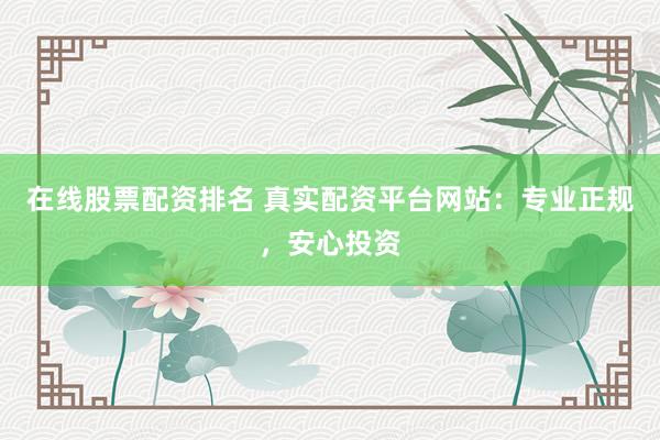在线股票配资排名 真实配资平台网站：专业正规，安心投资