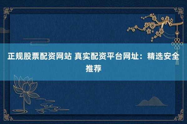 正规股票配资网站 真实配资平台网址：精选安全推荐