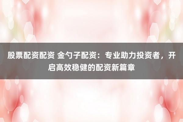 股票配资配资 金勺子配资：专业助力投资者，开启高效稳健的配资新篇章