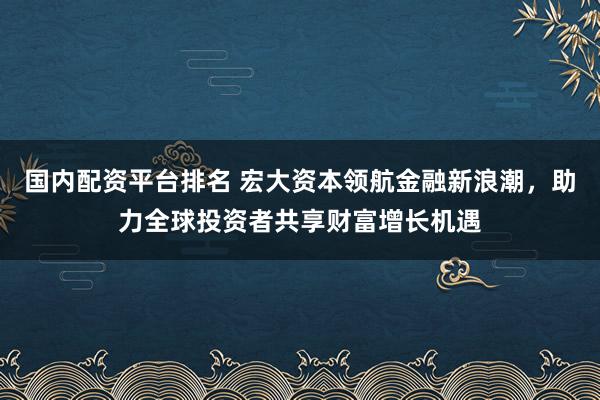 国内配资平台排名 宏大资本领航金融新浪潮，助力全球投资者共享财富增长机遇