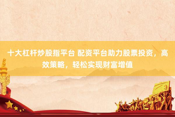 十大杠杆炒股指平台 配资平台助力股票投资，高效策略，轻松实现财富增值
