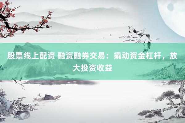 股票线上配资 融资融券交易：撬动资金杠杆，放大投资收益