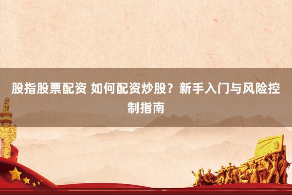 股指股票配资 如何配资炒股？新手入门与风险控制指南