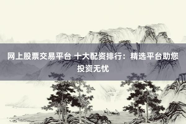 网上股票交易平台 十大配资排行：精选平台助您投资无忧