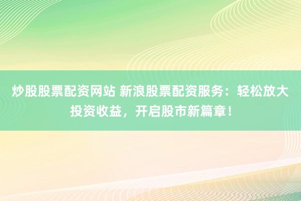 炒股股票配资网站 新浪股票配资服务：轻松放大投资收益，开启股市新篇章！