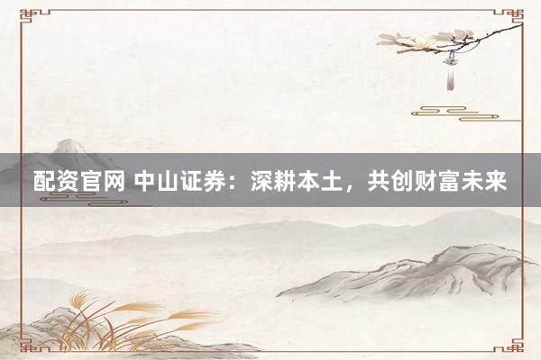 配资官网 中山证券：深耕本土，共创财富未来
