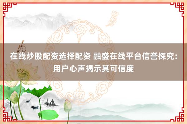 在线炒股配资选择配资 融盛在线平台信誉探究：用户心声揭示其可信度
