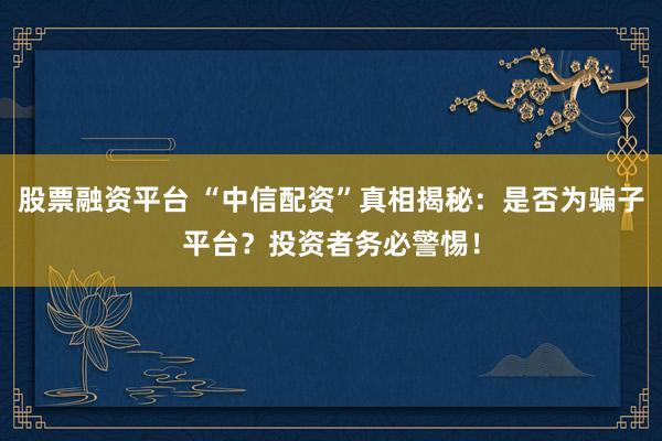 股票融资平台 “中信配资”真相揭秘：是否为骗子平台？投资者务必警惕！