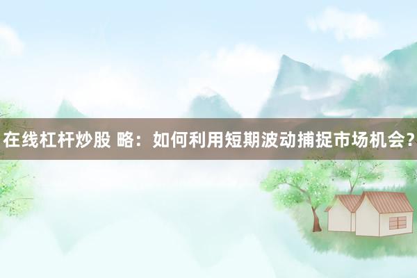 在线杠杆炒股 略：如何利用短期波动捕捉市场机会？