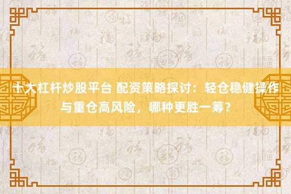 十大杠杆炒股平台 配资策略探讨：轻仓稳健操作与重仓高风险，哪种更胜一筹？