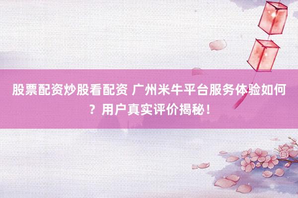 股票配资炒股看配资 广州米牛平台服务体验如何？用户真实评价揭秘！