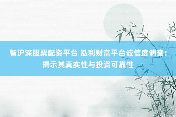 智沪深股票配资平台 泓利财富平台诚信度调查：揭示其真实性与投资可靠性