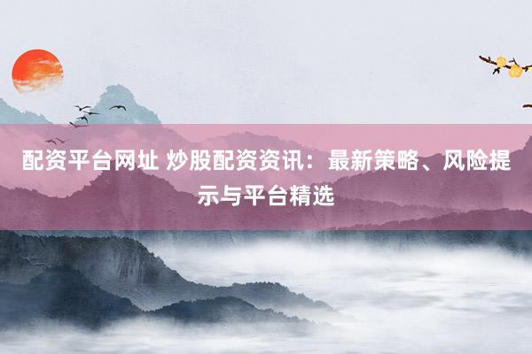 配资平台网址 炒股配资资讯：最新策略、风险提示与平台精选