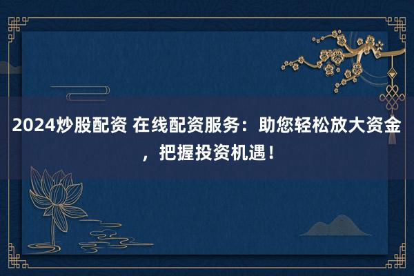 2024炒股配资 在线配资服务：助您轻松放大资金，把握投资机遇！