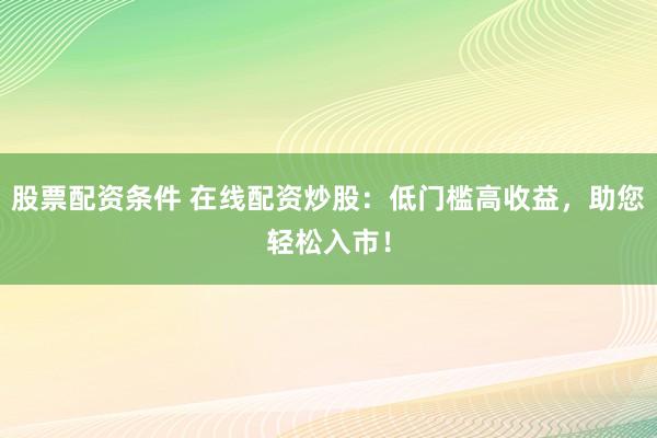 股票配资条件 在线配资炒股：低门槛高收益，助您轻松入市！