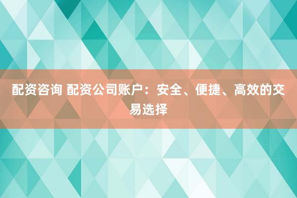 配资咨询 配资公司账户：安全、便捷、高效的交易选择