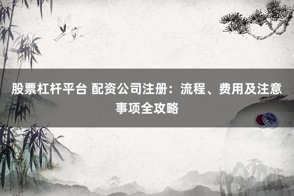 股票杠杆平台 配资公司注册：流程、费用及注意事项全攻略