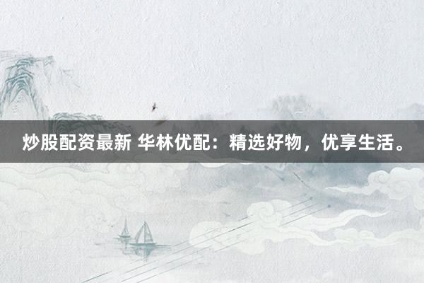 炒股配资最新 华林优配：精选好物，优享生活。