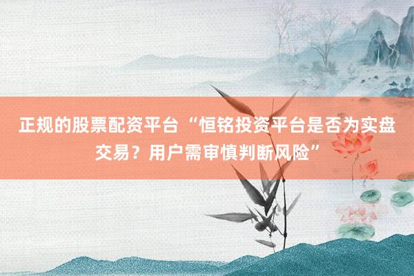 正规的股票配资平台 “恒铭投资平台是否为实盘交易？用户需审慎判断风险”