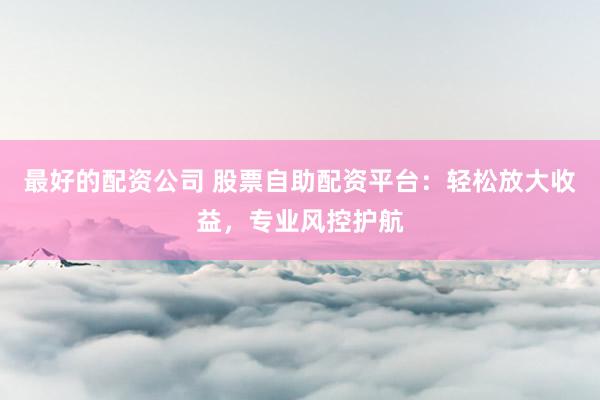 最好的配资公司 股票自助配资平台：轻松放大收益，专业风控护航