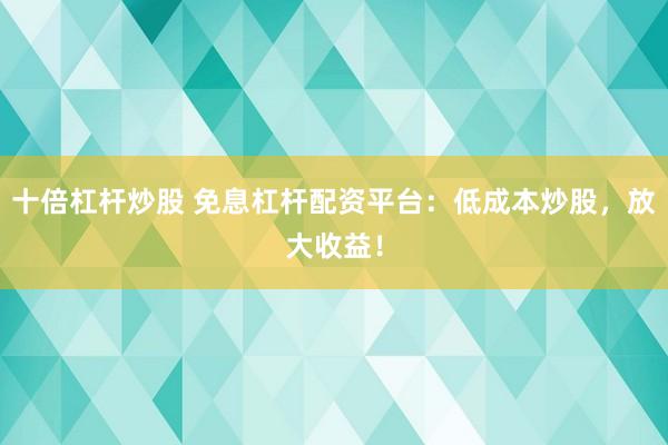 十倍杠杆炒股 免息杠杆配资平台：低成本炒股，放大收益！
