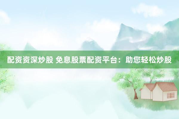 配资资深炒股 免息股票配资平台：助您轻松炒股