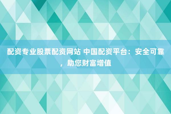 配资专业股票配资网站 中国配资平台：安全可靠，助您财富增值